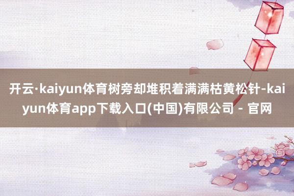开云·kaiyun体育树旁却堆积着满满枯黄松针-kaiyun体育app下载入口(中国)有限公司 - 官网