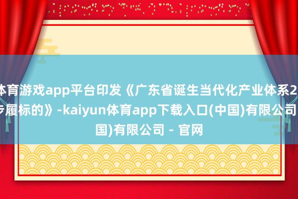 体育游戏app平台印发《广东省诞生当代化产业体系2025年步履标的》-kaiyun体育app下载入口(中国)有限公司 - 官网
