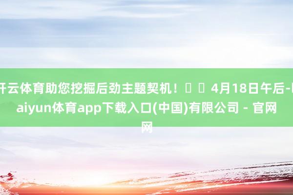 开云体育助您挖掘后劲主题契机！		4月18日午后-kaiyun体育app下载入口(中国)有限公司 - 官网