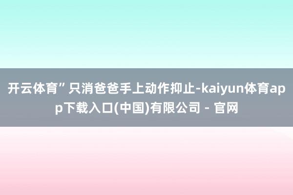 开云体育”只消爸爸手上动作抑止-kaiyun体育app下载入口(中国)有限公司 - 官网
