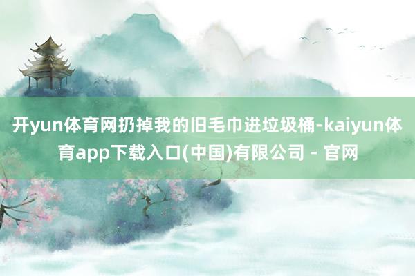 开yun体育网扔掉我的旧毛巾进垃圾桶-kaiyun体育app下载入口(中国)有限公司 - 官网