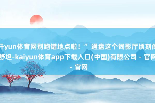 开yun体育网别跑错地点啦！” 通盘这个词影厅顷刻间舒坦-kaiyun体育app下载入口(中国)有限公司 - 官网