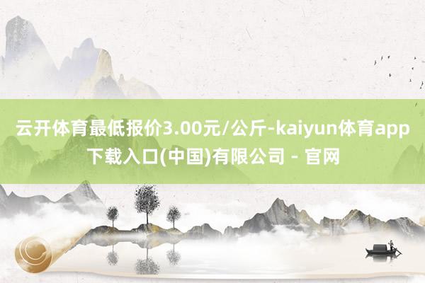 云开体育最低报价3.00元/公斤-kaiyun体育app下载入口(中国)有限公司 - 官网