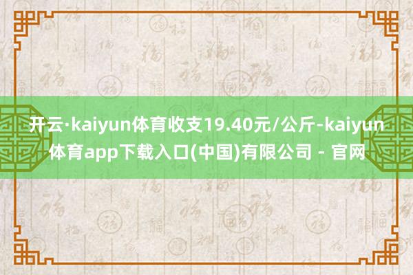 开云·kaiyun体育收支19.40元/公斤-kaiyun体育app下载入口(中国)有限公司 - 官网