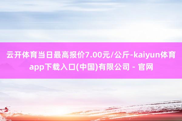 云开体育当日最高报价7.00元/公斤-kaiyun体育app下载入口(中国)有限公司 - 官网