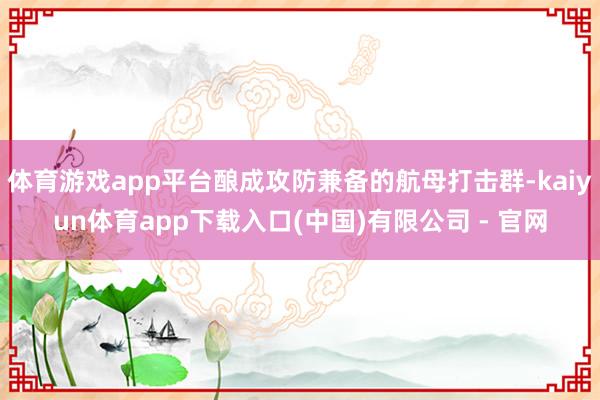 体育游戏app平台酿成攻防兼备的航母打击群-kaiyun体育app下载入口(中国)有限公司 - 官网