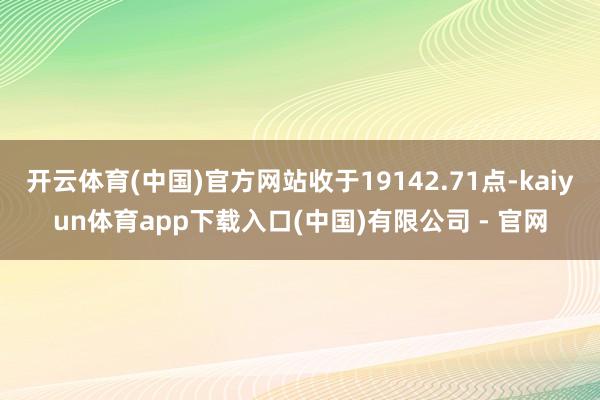 开云体育(中国)官方网站收于19142.71点-kaiyun体育app下载入口(中国)有限公司 - 官网