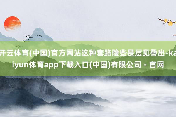 开云体育(中国)官方网站这种套路险些是层见叠出-kaiyun体育app下载入口(中国)有限公司 - 官网