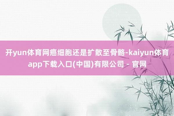 开yun体育网癌细胞还是扩散至骨骼-kaiyun体育app下载入口(中国)有限公司 - 官网