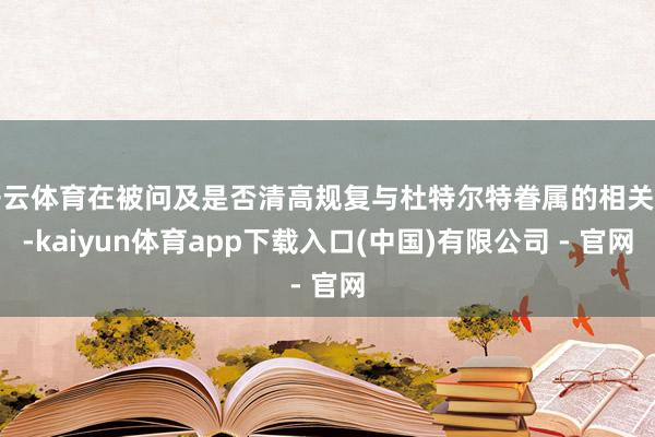 开云体育在被问及是否清高规复与杜特尔特眷属的相关时-kaiyun体育app下载入口(中国)有限公司 - 官网