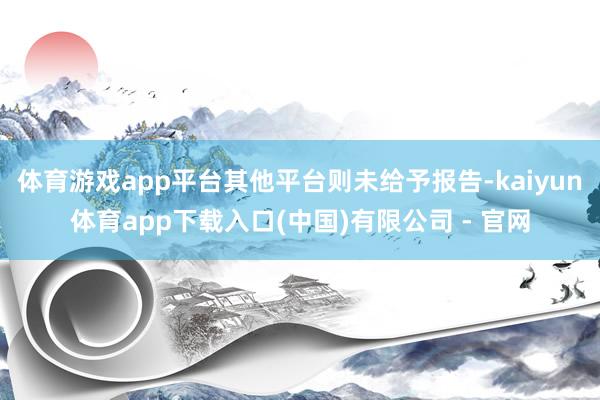 体育游戏app平台其他平台则未给予报告-kaiyun体育app下载入口(中国)有限公司 - 官网