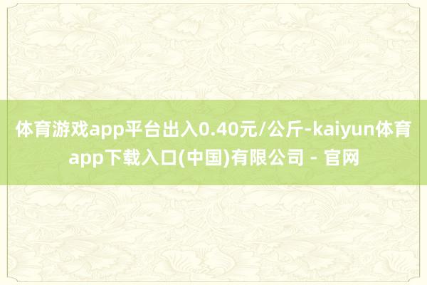 体育游戏app平台出入0.40元/公斤-kaiyun体育app下载入口(中国)有限公司 - 官网