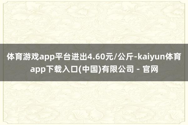 体育游戏app平台进出4.60元/公斤-kaiyun体育app下载入口(中国)有限公司 - 官网