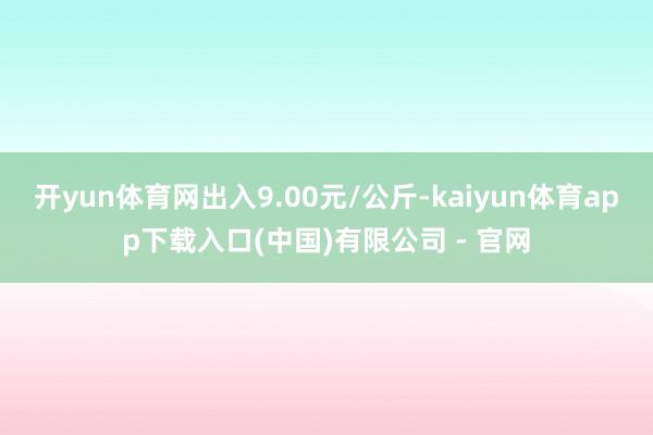 开yun体育网出入9.00元/公斤-kaiyun体育app下载入口(中国)有限公司 - 官网