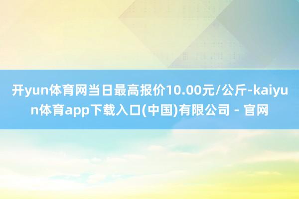 开yun体育网当日最高报价10.00元/公斤-kaiyun体育app下载入口(中国)有限公司 - 官网