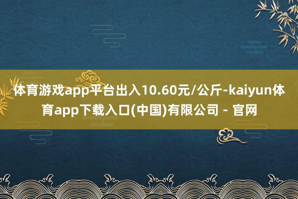 体育游戏app平台出入10.60元/公斤-kaiyun体育app下载入口(中国)有限公司 - 官网