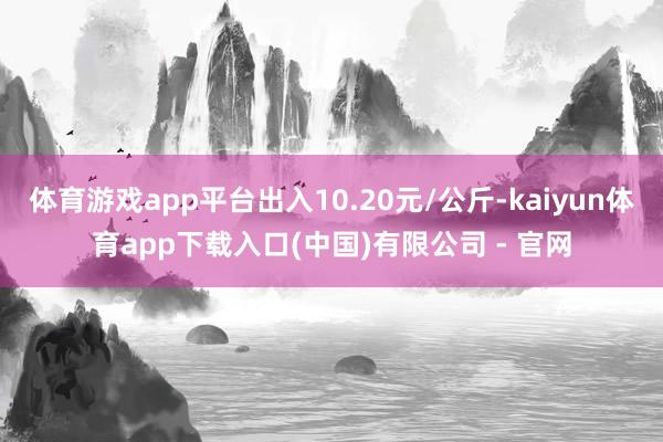 体育游戏app平台出入10.20元/公斤-kaiyun体育app下载入口(中国)有限公司 - 官网