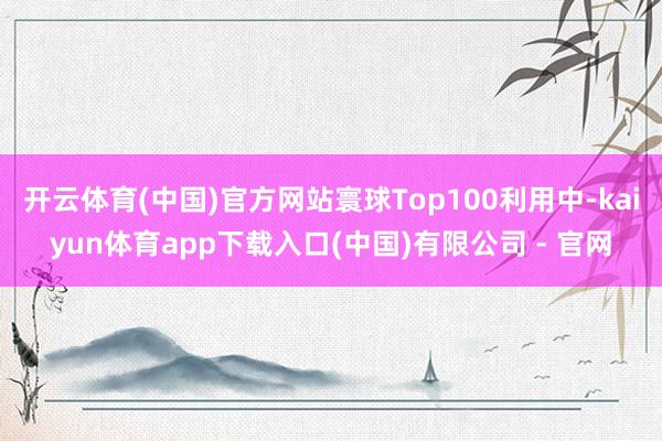 开云体育(中国)官方网站寰球Top100利用中-kaiyun体育app下载入口(中国)有限公司 - 官网