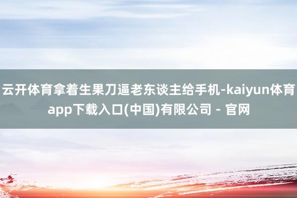 云开体育拿着生果刀逼老东谈主给手机-kaiyun体育app下载入口(中国)有限公司 - 官网