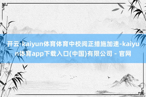 开云·kaiyun体育体育中校阅正措施加速-kaiyun体育app下载入口(中国)有限公司 - 官网