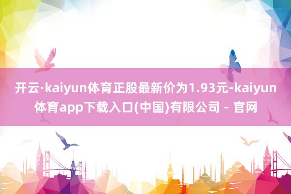 开云·kaiyun体育正股最新价为1.93元-kaiyun体育app下载入口(中国)有限公司 - 官网