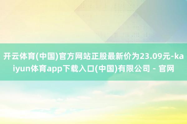 开云体育(中国)官方网站正股最新价为23.09元-kaiyun体育app下载入口(中国)有限公司 - 官网