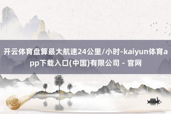 开云体育盘算最大航速24公里/小时-kaiyun体育app下载入口(中国)有限公司 - 官网