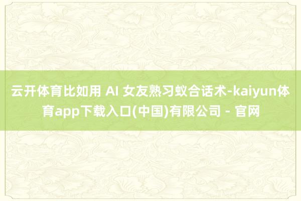 云开体育比如用 AI 女友熟习蚁合话术-kaiyun体育app下载入口(中国)有限公司 - 官网