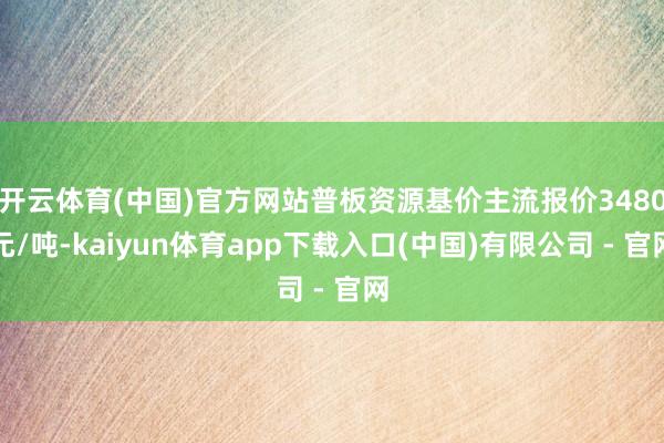 开云体育(中国)官方网站普板资源基价主流报价3480元/吨-kaiyun体育app下载入口(中国)有限公司 - 官网