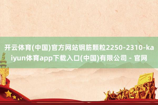 开云体育(中国)官方网站钢筋颗粒2250-2310-kaiyun体育app下载入口(中国)有限公司 - 官网