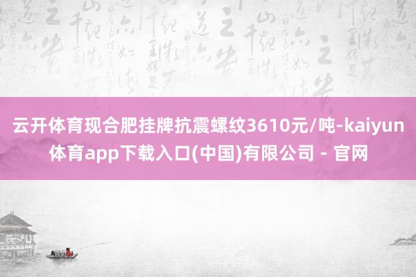 云开体育现合肥挂牌抗震螺纹3610元/吨-kaiyun体育app下载入口(中国)有限公司 - 官网