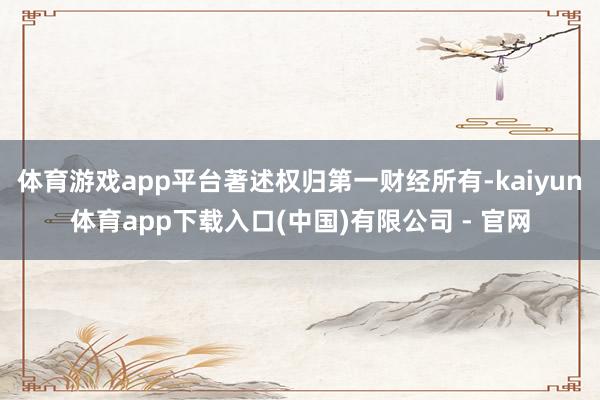 体育游戏app平台著述权归第一财经所有-kaiyun体育app下载入口(中国)有限公司 - 官网
