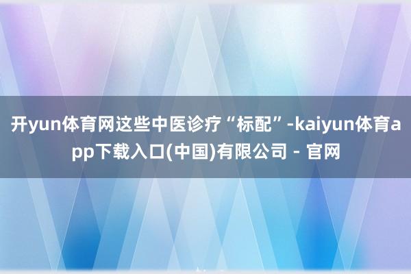 开yun体育网这些中医诊疗“标配”-kaiyun体育app下载入口(中国)有限公司 - 官网