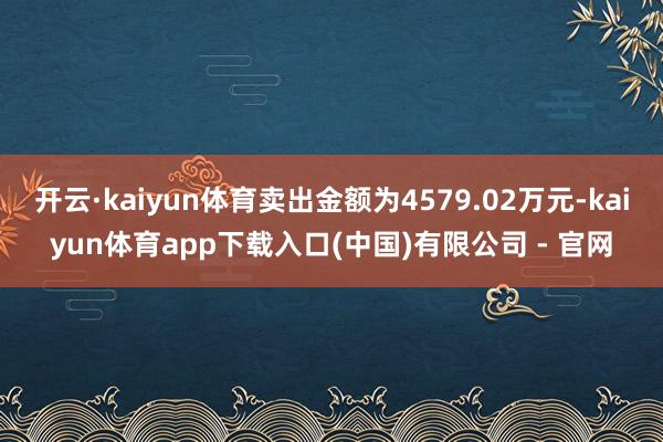 开云·kaiyun体育卖出金额为4579.02万元-kaiyun体育app下载入口(中国)有限公司 - 官网