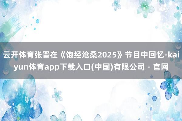 云开体育张晋在《饱经沧桑2025》节目中回忆-kaiyun体育app下载入口(中国)有限公司 - 官网