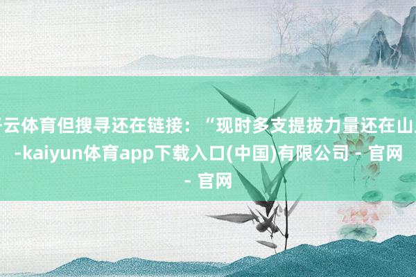 开云体育但搜寻还在链接：“现时多支提拔力量还在山上-kaiyun体育app下载入口(中国)有限公司 - 官网