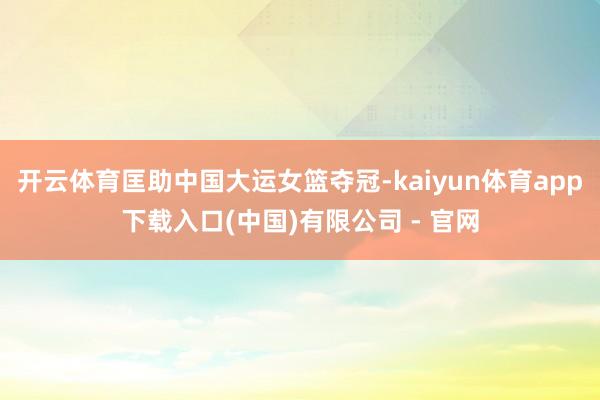 开云体育匡助中国大运女篮夺冠-kaiyun体育app下载入口(中国)有限公司 - 官网
