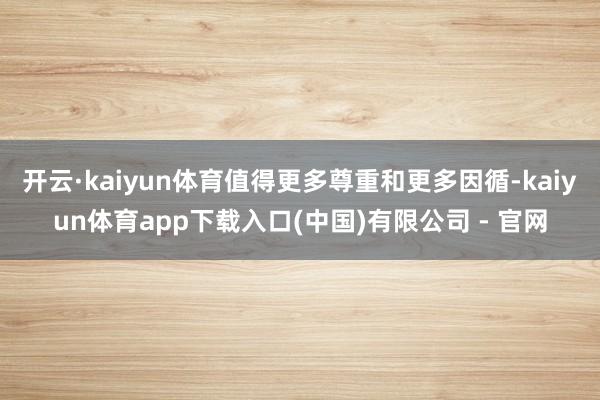 开云·kaiyun体育值得更多尊重和更多因循-kaiyun体育app下载入口(中国)有限公司 - 官网