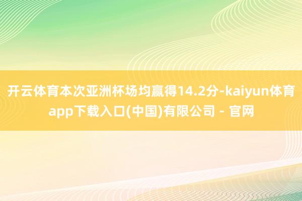 开云体育本次亚洲杯场均赢得14.2分-kaiyun体育app下载入口(中国)有限公司 - 官网