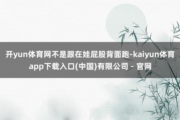 开yun体育网不是跟在娃屁股背面跑-kaiyun体育app下载入口(中国)有限公司 - 官网