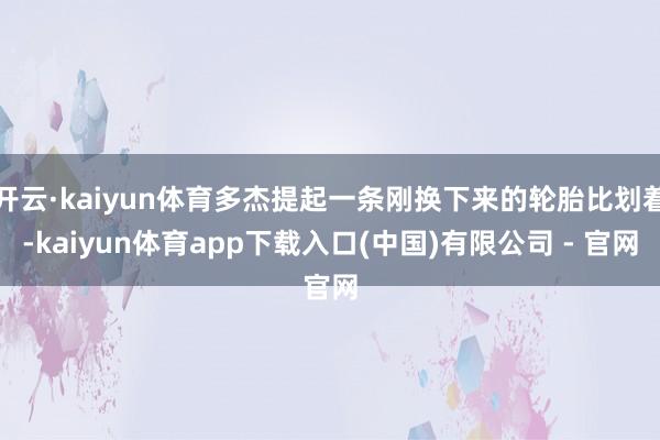 开云·kaiyun体育多杰提起一条刚换下来的轮胎比划着-kaiyun体育app下载入口(中国)有限公司 - 官网