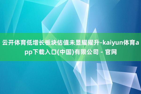 云开体育低增长板块估值未显耀擢升-kaiyun体育app下载入口(中国)有限公司 - 官网