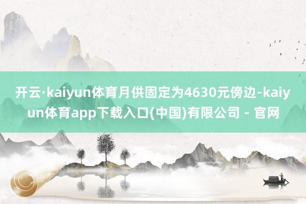 开云·kaiyun体育月供固定为4630元傍边-kaiyun体育app下载入口(中国)有限公司 - 官网