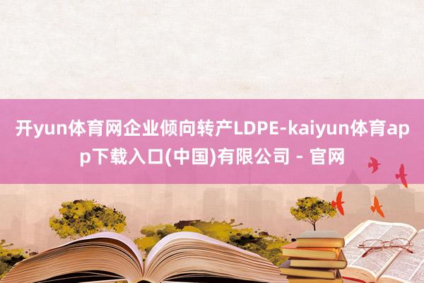开yun体育网企业倾向转产LDPE-kaiyun体育app下载入口(中国)有限公司 - 官网