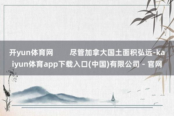 开yun体育网        尽管加拿大国土面积弘远-kaiyun体育app下载入口(中国)有限公司 - 官网