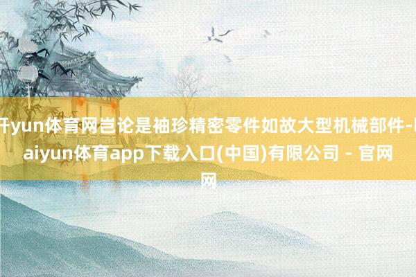 开yun体育网岂论是袖珍精密零件如故大型机械部件-kaiyun体育app下载入口(中国)有限公司 - 官网