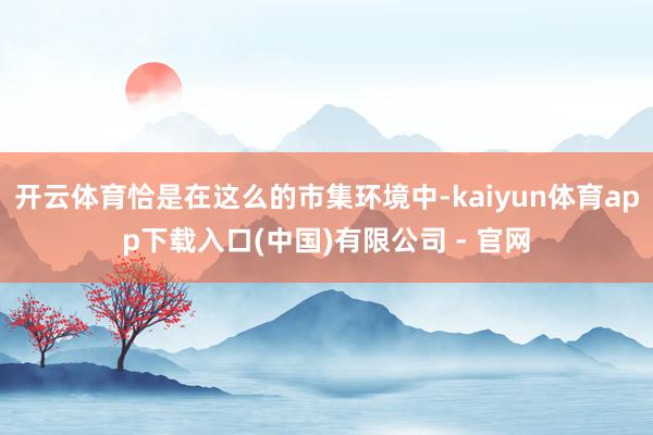 开云体育恰是在这么的市集环境中-kaiyun体育app下载入口(中国)有限公司 - 官网
