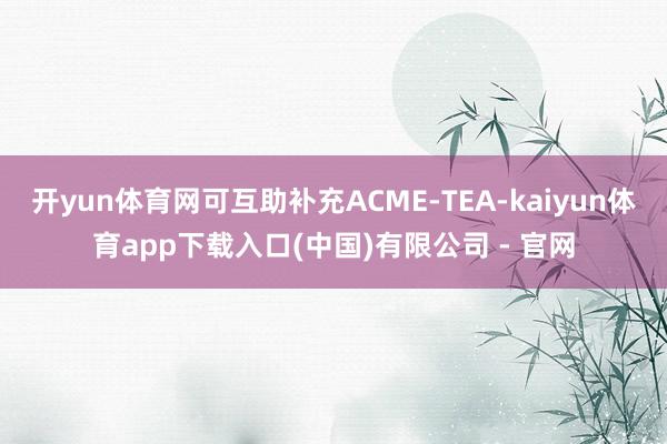 开yun体育网可互助补充ACME-TEA-kaiyun体育app下载入口(中国)有限公司 - 官网