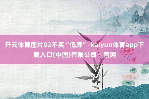 开云体育图片02不买“低廉”-kaiyun体育app下载入口(中国)有限公司 - 官网