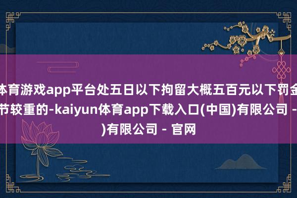 体育游戏app平台处五日以下拘留大概五百元以下罚金;情节较重的-kaiyun体育app下载入口(中国)有限公司 - 官网